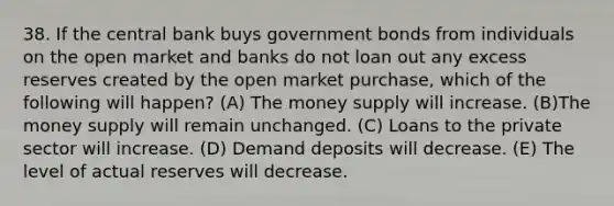 38. If the central bank buys government bonds from individuals on the open market and banks do not loan out any excess reserves created by the open market purchase, which of the following will happen? (A) The money supply will increase. (B)The money supply will remain unchanged. (C) Loans to the private sector will increase. (D) Demand deposits will decrease. (E) The level of actual reserves will decrease.