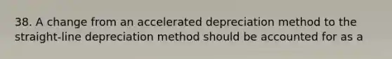 38. A change from an accelerated depreciation method to the straight-line depreciation method should be accounted for as a