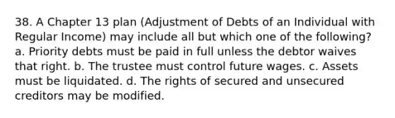 38. A Chapter 13 plan (Adjustment of Debts of an Individual with Regular Income) may include all but which one of the following? a. Priority debts must be paid in full unless the debtor waives that right. b. The trustee must control future wages. c. Assets must be liquidated. d. The rights of secured and unsecured creditors may be modified.