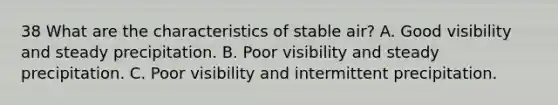 38 What are the characteristics of stable air? A. Good visibility and steady precipitation. B. Poor visibility and steady precipitation. C. Poor visibility and intermittent precipitation.