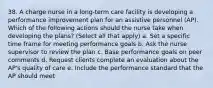 38. A charge nurse in a long-term care facility is developing a performance improvement plan for an assistive personnel (AP). Which of the following actions should the nurse take when developing the plans? (Select all that apply) a. Set a specific time frame for meeting performance goals b. Ask the nurse supervisor to review the plan c. Base performance goals on peer comments d. Request clients complete an evaluation about the AP's quality of care e. Include the performance standard that the AP should meet