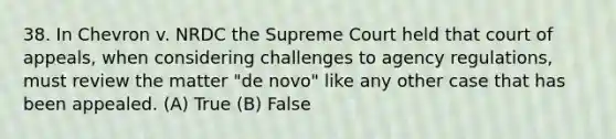 38. In Chevron v. NRDC the Supreme Court held that court of appeals, when considering challenges to agency regulations, must review the matter "de novo" like any other case that has been appealed. (A) True (B) False