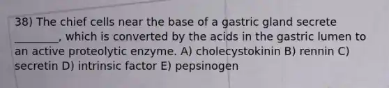 38) The chief cells near the base of a gastric gland secrete ________, which is converted by the acids in the gastric lumen to an active proteolytic enzyme. A) cholecystokinin B) rennin C) secretin D) intrinsic factor E) pepsinogen