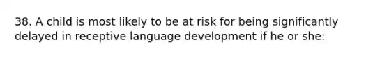 38. A child is most likely to be at risk for being significantly delayed in receptive language development if he or she: