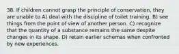 38. If children cannot grasp the principle of conservation, they are unable to A) deal with the discipline of toilet training. B) see things from the point of view of another person. C) recognize that the quantity of a substance remains the same despite changes in its shape. D) retain earlier schemas when confronted by new experiences.