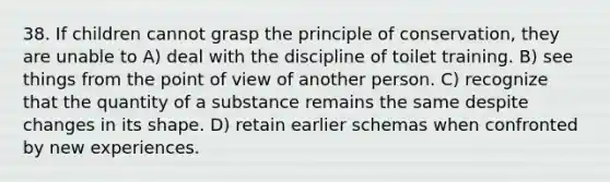 38. If children cannot grasp the principle of conservation, they are unable to A) deal with the discipline of toilet training. B) see things from the point of view of another person. C) recognize that the quantity of a substance remains the same despite changes in its shape. D) retain earlier schemas when confronted by new experiences.