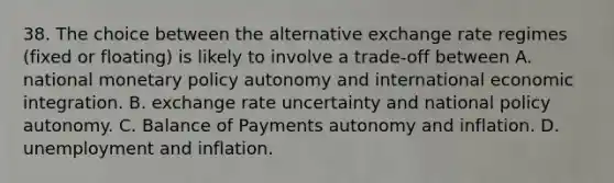 38. The choice between the alternative exchange rate regimes (fixed or floating) is likely to involve a trade-off between A. national monetary policy autonomy and international economic integration. B. exchange rate uncertainty and national policy autonomy. C. Balance of Payments autonomy and inflation. D. unemployment and inflation.