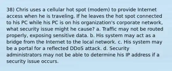 38) Chris uses a cellular hot spot (modem) to provide Internet access when he is traveling. If he leaves the hot spot connected to his PC while his PC is on his organization's corporate network, what security issue might he cause? a. Traffic may not be routed properly, exposing sensitive data. b. His system may act as a bridge from the Internet to the local network. c. His system may be a portal for a reflected DDoS attack. d. Security administrators may not be able to determine his IP address if a security issue occurs.