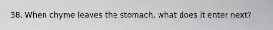 38. When chyme leaves the stomach, what does it enter next?