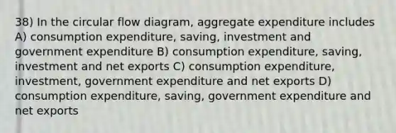 38) In the circular flow diagram, aggregate expenditure includes A) consumption expenditure, saving, investment and government expenditure B) consumption expenditure, saving, investment and net exports C) consumption expenditure, investment, government expenditure and net exports D) consumption expenditure, saving, government expenditure and net exports