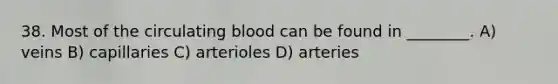 38. Most of the circulating blood can be found in ________. A) veins B) capillaries C) arterioles D) arteries