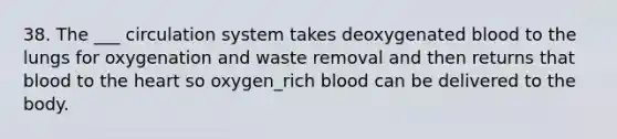 38. The ___ circulation system takes deoxygenated blood to the lungs for oxygenation and waste removal and then returns that blood to the heart so oxygen_rich blood can be delivered to the body.