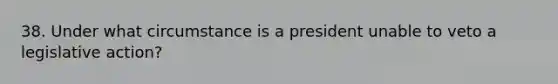 38. Under what circumstance is a president unable to veto a legislative action?