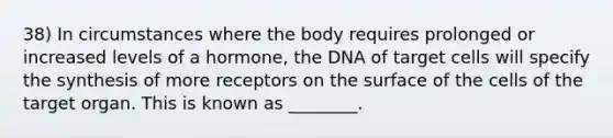 38) In circumstances where the body requires prolonged or increased levels of a hormone, the DNA of target cells will specify the synthesis of more receptors on the surface of the cells of the target organ. This is known as ________.