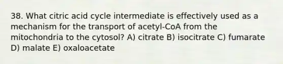 38. What citric acid cycle intermediate is effectively used as a mechanism for the transport of acetyl-CoA from the mitochondria to the cytosol? A) citrate B) isocitrate C) fumarate D) malate E) oxaloacetate