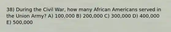 38) During the Civil War, how many <a href='https://www.questionai.com/knowledge/kktT1tbvGH-african-americans' class='anchor-knowledge'>african americans</a> served in the Union Army? A) 100,000 B) 200,000 C) 300,000 D) 400,000 E) 500,000