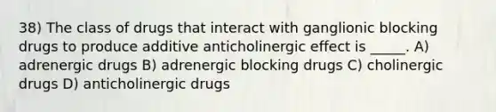 38) The class of drugs that interact with ganglionic blocking drugs to produce additive anticholinergic effect is _____. A) adrenergic drugs B) adrenergic blocking drugs C) cholinergic drugs D) anticholinergic drugs