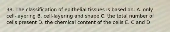 38. The classification of epithelial tissues is based on: A. only cell-iayering B. cell-layering and shape C. the total number of cells present D. the chemical content of the cells E. C and D