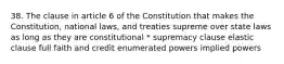 38. The clause in article 6 of the Constitution that makes the Constitution, national laws, and treaties supreme over state laws as long as they are constitutional * supremacy clause elastic clause full faith and credit enumerated powers implied powers