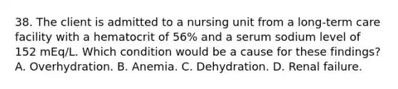 38. The client is admitted to a nursing unit from a long-term care facility with a hematocrit of 56% and a serum sodium level of 152 mEq/L. Which condition would be a cause for these findings? A. Overhydration. B. Anemia. C. Dehydration. D. Renal failure.