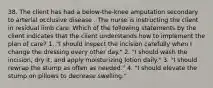 38. The client has had a below-the-knee amputation secondary to arterial occlusive disease . The nurse is instructing the client in residual limb care. Which of the following statements by the client indicates that the client understands how to implement the plan of care? 1. "I should inspect the incision carefully when I change the dressing every other day." 2. "I should wash the incision, dry it, and apply moisturizing lotion daily." 3. "I should rewrap the stump as often as needed." 4. "I should elevate the stump on pillows to decrease swelling."