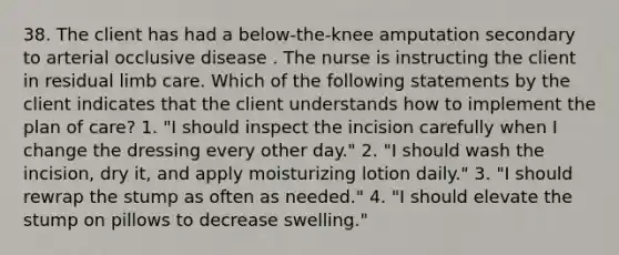 38. The client has had a below-the-knee amputation secondary to arterial occlusive disease . The nurse is instructing the client in residual limb care. Which of the following statements by the client indicates that the client understands how to implement the plan of care? 1. "I should inspect the incision carefully when I change the dressing every other day." 2. "I should wash the incision, dry it, and apply moisturizing lotion daily." 3. "I should rewrap the stump as often as needed." 4. "I should elevate the stump on pillows to decrease swelling."