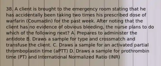 38. A client is brought to the emergency room stating that he has accidentally been taking two times his prescribed dose of warfarin (Coumadin) for the past week. After noting that the client has no evidence of obvious bleeding, the nurse plans to do which of the following next? A. Prepares to administer the antidote B. Draws a sample for type and crossmatch and transfuse the client. C. Draws a sample for an activated partial thromboplastin time (aPTT) D. Draws a sample for prothrombin time (PT) and International Normalized Ratio (INR)