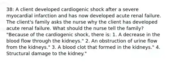 38: A client developed cardiogenic shock after a severe myocardial infarction and has now developed acute renal failure. The client's family asks the nurse why the client has developed acute renal failure. What should the nurse tell the family? "Because of the cardiogenic shock, there is: 1. A decrease in the blood flow through the kidneys." 2. An obstruction of urine flow from the kidneys." 3. A blood clot that formed in the kidneys." 4. Structural damage to the kidney."