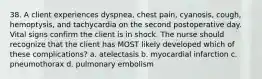 38. A client experiences dyspnea, chest pain, cyanosis, cough, hemoptysis, and tachycardia on the second postoperative day. Vital signs confirm the client is in shock. The nurse should recognize that the client has MOST likely developed which of these complications? a. atelectasis b. myocardial infarction c. pneumothorax d. pulmonary embolism