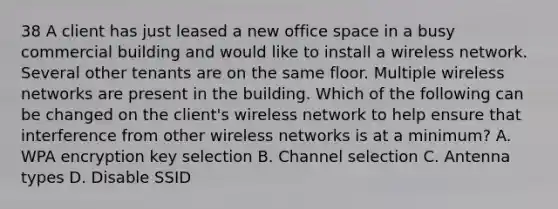 38 A client has just leased a new office space in a busy commercial building and would like to install a wireless network. Several other tenants are on the same floor. Multiple wireless networks are present in the building. Which of the following can be changed on the client's wireless network to help ensure that interference from other wireless networks is at a minimum? A. WPA encryption key selection B. Channel selection C. Antenna types D. Disable SSID