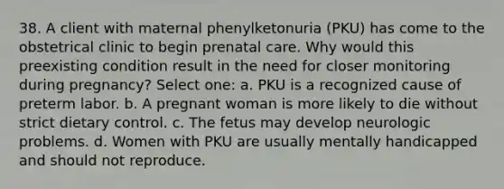 38. A client with maternal phenylketonuria (PKU) has come to the obstetrical clinic to begin prenatal care. Why would this preexisting condition result in the need for closer monitoring during pregnancy? Select one: a. PKU is a recognized cause of preterm labor. b. A pregnant woman is more likely to die without strict dietary control. c. The fetus may develop neurologic problems. d. Women with PKU are usually mentally handicapped and should not reproduce.