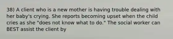 38) A client who is a new mother is having trouble dealing with her baby's crying. She reports becoming upset when the child cries as she "does not know what to do." The social worker can BEST assist the client by