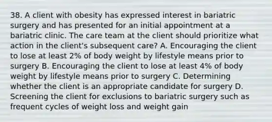 38. A client with obesity has expressed interest in bariatric surgery and has presented for an initial appointment at a bariatric clinic. The care team at the client should prioritize what action in the client's subsequent care? A. Encouraging the client to lose at least 2% of body weight by lifestyle means prior to surgery B. Encouraging the client to lose at least 4% of body weight by lifestyle means prior to surgery C. Determining whether the client is an appropriate candidate for surgery D. Screening the client for exclusions to bariatric surgery such as frequent cycles of weight loss and weight gain