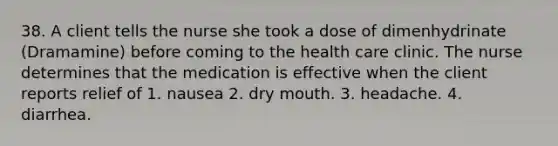 38. A client tells the nurse she took a dose of dimenhydrinate (Dramamine) before coming to the health care clinic. The nurse determines that the medication is effective when the client reports relief of 1. nausea 2. dry mouth. 3. headache. 4. diarrhea.