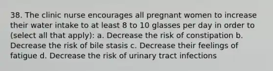 38. The clinic nurse encourages all pregnant women to increase their water intake to at least 8 to 10 glasses per day in order to (select all that apply): a. Decrease the risk of constipation b. Decrease the risk of bile stasis c. Decrease their feelings of fatigue d. Decrease the risk of urinary tract infections