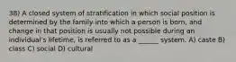 38) A closed system of stratification in which social position is determined by the family into which a person is born, and change in that position is usually not possible during an individual's lifetime, is referred to as a ______ system. A) caste B) class C) social D) cultural
