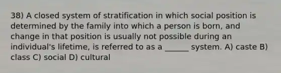 38) A closed system of stratification in which social position is determined by the family into which a person is born, and change in that position is usually not possible during an individual's lifetime, is referred to as a ______ system. A) caste B) class C) social D) cultural