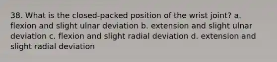 38. What is the closed-packed position of the wrist joint? a. flexion and slight ulnar deviation b. extension and slight ulnar deviation c. flexion and slight radial deviation d. extension and slight radial deviation