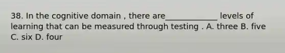 38. In the cognitive domain , there are_____________ levels of learning that can be measured through testing . A. three B. five C. six D. four