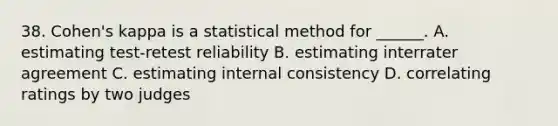 38. Cohen's kappa is a statistical method for ______. A. estimating test-retest reliability B. estimating interrater agreement C. estimating internal consistency D. correlating ratings by two judges