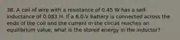 38. A coil of wire with a resistance of 0.45 W has a self-inductance of 0.083 H. If a 6.0-V battery is connected across the ends of the coil and the current in the circuit reaches an equilibrium value, what is the stored energy in the inductor?