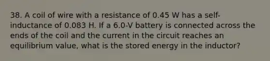 38. A coil of wire with a resistance of 0.45 W has a self-inductance of 0.083 H. If a 6.0-V battery is connected across the ends of the coil and the current in the circuit reaches an equilibrium value, what is the stored energy in the inductor?