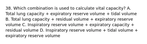 38. Which combination is used to calculate vital capacity? A. Total lung capacity + expiratory reserve volume + tidal volume B. Total lung capacity + residual volume + expiratory reserve volume C. Inspiratory reserve volume + expiratory capacity + residual volume D. Inspiratory reserve volume + tidal volume + expiratory reserve volume