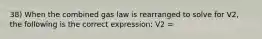 38) When the combined gas law is rearranged to solve for V2, the following is the correct expression: V2 =