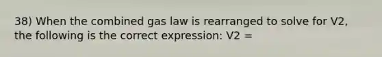 38) When the combined gas law is rearranged to solve for V2, the following is the correct expression: V2 =