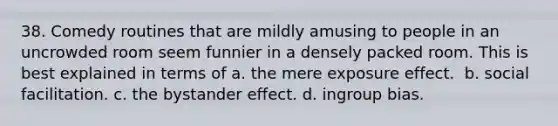 38. ​Comedy routines that are mildly amusing to people in an uncrowded room seem funnier in a densely packed room. This is best explained in terms of a. ​the mere exposure effect. ​ b. ​social facilitation. c. ​the bystander effect. d. ​ingroup bias.