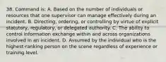 38. Command is: A. Based on the number of individuals or resources that one supervisor can manage effectively during an incident. B. Directing, ordering, or controlling by virtue of explicit statutory, regulatory, or delegated authority. C. The ability to control information exchange within and across organizations involved in an incident. D. Assumed by the individual who is the highest-ranking person on the scene regardless of experience or training level.