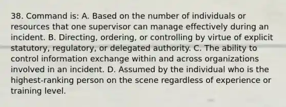 38. Command is: A. Based on the number of individuals or resources that one supervisor can manage effectively during an incident. B. Directing, ordering, or controlling by virtue of explicit statutory, regulatory, or delegated authority. C. The ability to control information exchange within and across organizations involved in an incident. D. Assumed by the individual who is the highest-ranking person on the scene regardless of experience or training level.