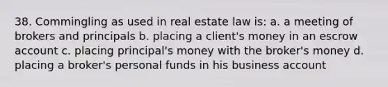 38. Commingling as used in real estate law is: a. a meeting of brokers and principals b. placing a client's money in an escrow account c. placing principal's money with the broker's money d. placing a broker's personal funds in his business account