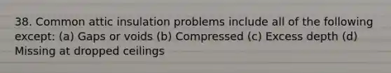 38. Common attic insulation problems include all of the following except: (a) Gaps or voids (b) Compressed (c) Excess depth (d) Missing at dropped ceilings